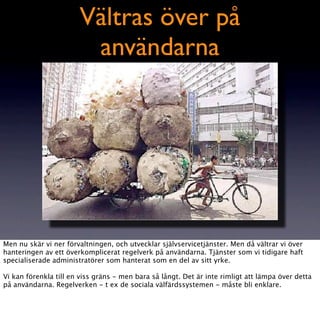 Vältras över på
                        användarna




Men nu skär vi ner förvaltningen, och utvecklar självservicetjänster. Men då vältrar vi över
hanteringen av ett överkomplicerat regelverk på användarna. Tjänster som vi tidigare haft
specialiserade administratörer som hanterat som en del av sitt yrke.

Vi kan förenkla till en viss gräns - men bara så långt. Det är inte rimligt att lämpa över detta
på användarna. Regelverken - t ex de sociala välfärdssystemen - måste bli enklare.
 