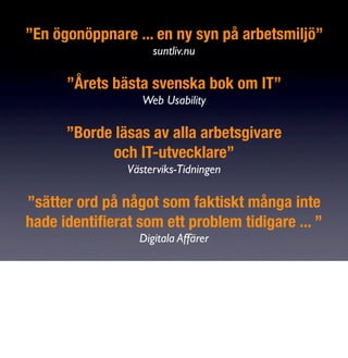 ”En ögonöppnare ... en ny syn på arbetsmiljö”
                     suntliv.nu

      ”Årets bästa svenska bok om IT”
                   Web Usability

      ”Borde läsas av alla arbetsgivare
            och IT-utvecklare”
                Västerviks-Tidningen

”sätter ord på något som faktiskt många inte
hade identiﬁerat som ett problem tidigare ... ”
                  Digitala Affärer
 