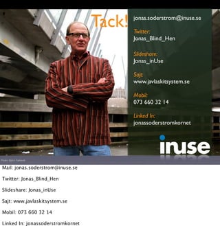 Tack!   jonas.soderstrom@inuse.se

                                            Twitter:
                                            Jonas_Blind_Hen

                                            Slideshare:
                                            Jonas_inUse

                                            Sajt:
                                            www.javlaskitsystem.se

                                            Mobil:
                                            073 660 32 14

                                            Linked In:
                                            jonassoderstromkornet




Photo: Björn Falkevik


 Mail: jonas.soderstrom@inuse.se

 Twitter: Jonas_Blind_Hen

 Slideshare: Jonas_inUse

 Sajt: www.javlaskitsystem.se

 Mobil: 073 660 32 14

 Linked In: jonassoderstromkornet
 