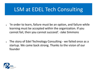 ● ‘In order to learn, failure must be an option, and failure while
learning must be accepted within the organization. If you
cannot fail, then you cannot succeed’. -Jake Simmons
● The story of Edel Technology Consulting - we failed once as a
startup. We came back strong. Thanks to the vision of our
founder
LSM at EDEL Tech Consulting
 