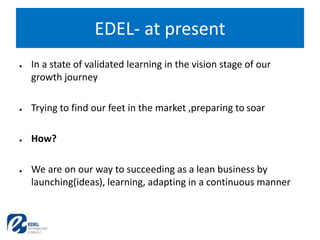● In a state of validated learning in the vision stage of our
growth journey
● Trying to find our feet in the market ,preparing to soar
● How?
● We are on our way to succeeding as a lean business by
launching(ideas), learning, adapting in a continuous manner
EDEL- at present
 