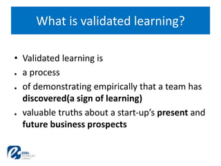 • Validated learning is
● a process
● of demonstrating empirically that a team has
discovered(a sign of learning)
● valuable truths about a start-up’s present and
future business prospects
What is validated learning?
 