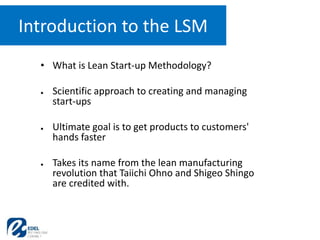 • What is Lean Start-up Methodology?
● Scientific approach to creating and managing
start-ups
● Ultimate goal is to get products to customers'
hands faster
● Takes its name from the lean manufacturing
revolution that Taiichi Ohno and Shigeo Shingo
are credited with.
Introduction to the LSM
 