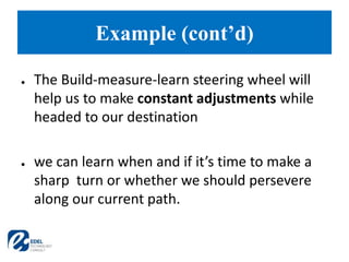 ● The Build-measure-learn steering wheel will
help us to make constant adjustments while
headed to our destination
● we can learn when and if it’s time to make a
sharp turn or whether we should persevere
along our current path.
Example (cont’d)
 