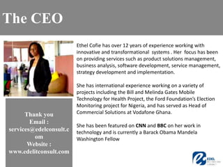 Ethel Cofie has over 12 years of experience working with
innovative and transformational systems . Her focus has been
on providing services such as product solutions management,
business analysis, software development, service management,
strategy development and implementation.
She has international experience working on a variety of
projects including the Bill and Melinda Gates Mobile
Technology for Health Project, the Ford Foundation’s Election
Monitoring project for Nigeria, and has served as Head of
Commercial Solutions at Vodafone Ghana.
She has been featured on CNN and BBC on her work in
technology and is currently a Barack Obama Mandela
Washington Fellow
The CEO
Thank you
Email :
services@edelconsult.c
om
Website :
www.edelitconsult.com
 