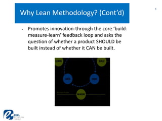 5
5
Why Lean Methodology? (Cont’d)
• Promotes innovation-through the core ‘build-
measure-learn’ feedback loop and asks the
question of whether a product SHOULD be
built instead of whether it CAN be built.
 