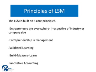 Principles of LSM
The LSM is built on 5 core principles.
●Entrepreneurs are everywhere- irrespective of industry or
company size
●Entrepreneurship is management
●Validated Learning
●Build-Measure-Learn
●Innovative Accounting
 