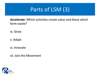 Parts of LSM (3)
Accelerate- Which activities create value and those which
form waste?
ix. Grow
x. Adapt
xi. Innovate
xii. Join the Movement
 