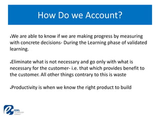 How Do we Account?
●We are able to know if we are making progress by measuring
with concrete decisions- During the Learning phase of validated
learning.
●Eliminate what is not necessary and go only with what is
necessary for the customer- i.e. that which provides benefit to
the customer. All other things contrary to this is waste
●Productivity is when we know the right product to build
 