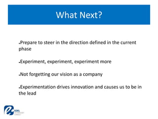 What Next?
●Prepare to steer in the direction defined in the current
phase
●Experiment, experiment, experiment more
●Not forgetting our vision as a company
●Experimentation drives innovation and causes us to be in
the lead
 