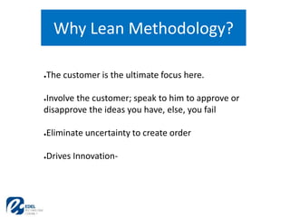 Why Lean Methodology?
●The customer is the ultimate focus here.
●Involve the customer; speak to him to approve or
disapprove the ideas you have, else, you fail
●Eliminate uncertainty to create order
●Drives Innovation-
 
