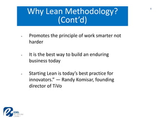 6
6
Why Lean Methodology?
(Cont’d)
• Promotes the principle of work smarter not
harder
• It is the best way to build an enduring
business today
• Starting Lean is today’s best practice for
innovators.” — Randy Komisar, founding
director of TiVo
 