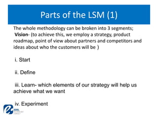 Parts of the LSM (1)
The whole methodology can be broken into 3 segments;
Vision- (to achieve this, we employ a strategy, product
roadmap, point of view about partners and competitors and
ideas about who the customers will be )
i. Start
ii. Define
iii. Learn- which elements of our strategy will help us
achieve what we want
iv. Experiment
 