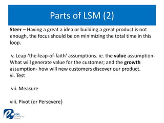 Parts of LSM (2)
Steer – Having a great a idea or building a great product is not
enough, the focus should be on minimizing the total time in this
loop.
v. Leap-'the-leap-of-faith' assumptions. ie. the value assumption-
What will generate value for the customer; and the growth
assumption- how will new customers discover our product.
vi. Test
vii. Measure
viii. Pivot (or Persevere)
 