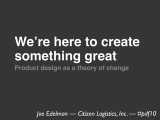 Weʼre here to create
something great
Product design as a theory of change




       Joe Edelman — Citizen Logistics, Inc. — #pdf10
 