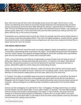 10
ON
10

Now, that's not to say that there aren't still equality issues across the region. But the fact is, more
women are delivering more money to economies through leadership and entrepreneurship and that's
going to add pressure to how the Asian Male defends his, perhaps, ingrained sense of entitlement at
work. This can be brilliantly demonstrated by the often cited Japanese Kimono Traders, vast swathes of
women across Japan who, in their spare time (and some as home workers) are trading more than $15
billion USD per day on the currency exchange.

Transactions are so significant that countries like Turkey, for example, fear that women losing interest in
their currency could have devastating effects. This rise in the digital workplace, coupled with the upward
movement of women in the workplace and as entrepreneurs will, once more, pressure the Asian Man to
deliver and be the “man” he must be.

THE DIGITAL MAN IN ASIA?

Men in Asia, much like the rest of the world, are closely wedded to digital. And wedded is a good word.
The trend for matchmaking online is growing in the region. The Singaporean government has programs
that fund “match making” from digital to arranged meetings for some time: societies like to see families
grow and one can expect growth in these sorts of services online.

That's a move that will see more Internet conglomerates moving into Asia to launch local versions of
dating sites. Match.com already dominates with local sites in 14 markets in the region. Naturally the
Asian Man, facing family pressure to commit and fearing he’ll “lose face” by being turned down in
person, will benefit hugely from online dating and matchmaking services.

Sports are a big driver of content for television, cable and Internet. But it still has room to grow signifi-
cantly in handsets and mobile. Of course, Japanese men can already watch, record, skip and save live
television on their powerful mobile phones and have been able to do so for some time.

In Thailand, True offers an incredible range of services for handset holders, on and off line. But there is
opportunity as countries in Asia bicker and squabble over sports rights (much like the local drama in
Singapore with the English Premier League). We should start seeing more immersive content across all
channels - aiding convergence and offering strong monetization opportunities from the Asian Male's
wallet.

And we can look at blogging: it's a patchwork in Asia. In Singapore, the blogs tend to focus on eating -
and this attracts men and women alike. In many other markets, it's sporadic. The Asian Man probably
won't be writing controversial or political blogs in the region. In some markets, the government has
created an environment where dissent isn't tolerated. In others, life is so simple; there's not a lot to
complain about. So the Asian Man is more likely to drive his online activity towards receiving information
and comment over creating noise and fame.

THE ASIAN (DIGITAL) MALE                                                                          10
 
