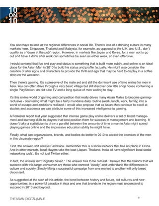 10
ON
10

You also have to look at the regional differences in social life. There's less of a drinking culture in many
markets here. Singapore, Thailand and Malaysia, for example, as opposed to the U.K. and U.S., don’t
qualify as a “down at the pub” region. However, in markets like Japan and Korea, for a man not to go
out and have a drink after work can sometimes be seen as either weak, or even offensive.

I would contend that fun and play and status is something that is built more subtly, and online is an ideal
place for the Asian Man in 2010 to build his status and profile factually. He might also consider the
creation of alter egos and characters to provide the thrill and ego that may be hard to display in a coffee
shop on the weekend.

Then there’s gaming. It’s a preserve of the male set and still the dominant use of time online for men in
Asia. You can often drive through a very basic village but still discover one little shop house containing a
single PlayStation, an old tube TV and a long queue of men waiting to play.

It's this online world of gaming and competition that really drives many Asian Males to become gaming-
reclusive - countering what might be a fairly mundane daily routine (work, lunch, work, family) into a
world of escape and ambitions realized. I would also propose that as Asian Men continue to excel at
studies and academia we can attribute some of this increased intelligence to gaming.

A Forrester report last year suggested that intense game play online delivers a set of latent manage-
ment and learning skills to players that best-position them for success in management and learning. It
doesn't take a statistician to draw a parallel between the amounts of time a man in Asia might spend
playing games online and the impressive education ability he might have.

Finally, what can organizations, brands, and bodies do better in 2010 to attract the attention of the men
in this disparate region?

First, the answer isn't always Facebook. Remember this is a social network that has no place in China.
And in other markets, local players take the lead (Japan, Thailand, India all have significant local social
networking tools). It's not just Twitter either.

In fact, the answer isn't “digitally based.” The answer has to be cultural. I believe that the brands that will
succeed with this target consumer are those who connect “locally” and understand the differences in
culture and society. Simply lifting a successful campaign from one market to another will only breed
discontent.

As suggested at the start of this article, the bond between history and future, old cultures and new
opportunities, is a powerful paradox in Asia and one that brands in the region must understand to
succeed in 2010 and beyond.


THE ASIAN (DIGITAL) MALE                                                                           11
 