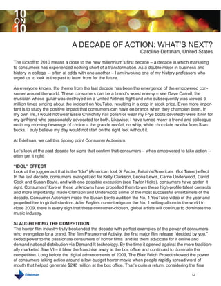 10
ON
10
                               A DECADE OF ACTION: WHAT’S NEXT?
                                                                    Caroline Dettman, United States

The kickoff to 2010 means a close to the new millennium’s first decade – a decade in which marketing
to consumers has experienced nothing short of a transformation. As a double major in business and
history in college – often at odds with one another – I am invoking one of my history professors who
urged us to look to the past to learn from for the future.

As everyone knows, the theme from the last decade has been the emergence of the empowered con-
sumer around the world. These consumers can be a brand’s worst enemy – see Dave Carroll, the
musician whose guitar was destroyed on a United Airlines flight and who subsequently was viewed 6
million times singing about the incident on YouTube, resulting in a drop in stock price. Even more impor-
tant is to study the positive impact that consumers can have on brands when they champion them. In
my own life, I would not wear Essie Chinchilly nail polish or wear my Frye boots devotedly were it not for
my girlfriend who passionately advocated for both. Likewise, I have turned many a friend and colleague
on to my morning beverage of choice – the grande nonfat, no whip, white chocolate mocha from Star-
bucks. I truly believe my day would not start on the right foot without it.

At Edelman, we call this tipping point Consumer Actionism.

Let’s look at the past decade for signs that confirm that consumers – when empowered to take action –
often get it right.

“IDOL” EFFECT
Look at the juggernaut that is the “Idol” (American Idol, X Factor, Britain’s/America’s Got Talent) effect
In the last decade, consumers evangelized for Kelly Clarkson, Leona Lewis, Carrie Underwood, David
Cook and Susan Boyle, and with one possible exception (see Taylor Hicks), consumers have gotten it
right. Consumers’ love of these unknowns have propelled them to win these high-profile talent contests
and more importantly, made Clarkson and Underwood some of the most successful entertainers of the
decade. Consumer Actionism made the Susan Boyle audition the No. 1 YouTube video of the year and
propelled her to global stardom. After Boyle’s current reign as the No. 1 selling album in the world to
close 2009, there is every sign that these consumer-chosen, global artists will continue to dominate the
music industry.

SLAUGHTERING THE COMPETITION
The horror film industry truly bookended the decade with perfect examples of the power of consumers
who evangelize for a brand. The film Paranormal Activity, the first major film release “decided by you,”
ceded power to the passionate consumers of horror films and let them advocate for it online and
demand national distribution via Demand It technology. By the time it opened against the more tradition-
ally marketed Saw VI – it blew the franchise away at the box office and continued to dominate the
competition. Long before the digital advancements of 2009, The Blair Witch Project showed the power
of consumers taking action around a low-budget horror movie when people rapidly spread word of
mouth that helped generate $248 million at the box office. That’s quite a return, considering the final

                                                                                               12
 