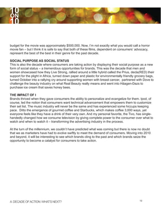 10
ON
10

budget for the movie was approximately $500,000. Now, I’m not exactly what you would call a horror
movie fan – but I think it is safe to say that both of these films, dependent on consumers’ advocacy,
represent the best of the best in their genre for the past decade.

SOCIAL PURPOSE AS SOCIAL STATUS
This is also the decade where consumers are taking action by displaying their social purpose as a new
form of social status – a tremendous opportunities for brands. This was the decade that men and
women showcased how they Live Strong, rallied around a little hybrid called the Prius, decla(RED) their
support for the plight in Africa, turned down paper and plastic for environmentally friendly grocery bags,
turned October into a rallying cry around supporting women with breast cancer, partnered with Dove to
challenge the beauty industry on what Real Beauty really means and went into Häagen-Dazs to
purchase ice cream that saves honey bees.

THE IMPACT OF I
Brands thrived when they gave consumers the ability to personalize and evangelize for them. Ipod, of
course, led the notion that consumers want technical advancement that empowers them to customize
their set list. The music industry will never be the same and has experienced some hiccups keeping
pace. Ditto the emergence of gourmet coffee and Starbucks, which makes coffee 3,000 ways, yet
everyone feels like they have a drink of their very own. And my personal favorite, the Tivo, has single-
handedly changed how we consume television by giving complete power to the consumer over what to
watch and when to watch it – transforming the advertising industry in the process.

At the turn of the millennium, we couldn’t have predicted what was coming but there is now no doubt
that we as marketers have had to evolve swiftly to meet the demand of consumers. Moving into 2010
and beyond, it will be interesting to see which brands cling to the past and which brands seize the
opportunity to become a catalyst for consumers to take action.




A DECADE OF ACTION: WHAT’S NEXT?                                                               13
 