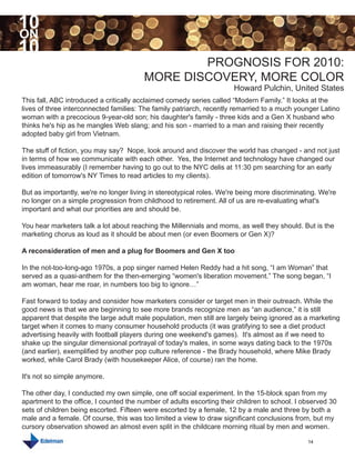 10
ON
10
                                                PROGNOSIS FOR 2010:
                                        MORE DISCOVERY, MORE COLOR
                                                                      Howard Pulchin, United States
This fall, ABC introduced a critically acclaimed comedy series called “Modern Family.” It looks at the
lives of three interconnected families: The family patriarch, recently remarried to a much younger Latino
woman with a precocious 9-year-old son; his daughter's family - three kids and a Gen X husband who
thinks he's hip as he mangles Web slang; and his son - married to a man and raising their recently
adopted baby girl from Vietnam.

The stuff of fiction, you may say? Nope, look around and discover the world has changed - and not just
in terms of how we communicate with each other. Yes, the Internet and technology have changed our
lives immeasurably (I remember having to go out to the NYC delis at 11:30 pm searching for an early
edition of tomorrow's NY Times to read articles to my clients).

But as importantly, we're no longer living in stereotypical roles. We're being more discriminating. We're
no longer on a simple progression from childhood to retirement. All of us are re-evaluating what's
important and what our priorities are and should be.

You hear marketers talk a lot about reaching the Millennials and moms, as well they should. But is the
marketing chorus as loud as it should be about men (or even Boomers or Gen X)?

A reconsideration of men and a plug for Boomers and Gen X too

In the not-too-long-ago 1970s, a pop singer named Helen Reddy had a hit song, “I am Woman” that
served as a quasi-anthem for the then-emerging “women's liberation movement.” The song began, “I
am woman, hear me roar, in numbers too big to ignore…”

Fast forward to today and consider how marketers consider or target men in their outreach. While the
good news is that we are beginning to see more brands recognize men as “an audience,” it is still
apparent that despite the large adult male population, men still are largely being ignored as a marketing
target when it comes to many consumer household products (it was gratifying to see a diet product
advertising heavily with football players during one weekend's games). It's almost as if we need to
shake up the singular dimensional portrayal of today's males, in some ways dating back to the 1970s
(and earlier), exemplified by another pop culture reference - the Brady household, where Mike Brady
worked, while Carol Brady (with housekeeper Alice, of course) ran the home.

It's not so simple anymore.

The other day, I conducted my own simple, one off social experiment. In the 15-block span from my
apartment to the office, I counted the number of adults escorting their children to school. I observed 30
sets of children being escorted. Fifteen were escorted by a female, 12 by a male and three by both a
male and a female. Of course, this was too limited a view to draw significant conclusions from, but my
cursory observation showed an almost even split in the childcare morning ritual by men and women.

                                                                                               14
 