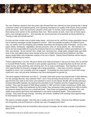 10
ON
10

Our own Edelman research from two years ago showed that men claimed an ever growing role in being
a decision maker of household goods, and a growing importance on quality of life issues versus profes-
sional ambitions. Given the economic situation of the past 15 months, facts emerged that pointed to
there being more women in the workforce than men. More women at work, more men at home repre-
sent a very changed dynamic. And naturally we cannot just look at households as being defined by
"having a male and female partner".

It's time we took a wider view of adult males today - and once we do, we'll find a large population recep-
tive to hearing messages usually targeted to women. With the possible exception of children's prod-
ucts, my partner and my shopping cart probably resembles the shopping carts of females: we buy milk,
paper towels, toothpaste, vegetables, laundry products, olive oil, house plants, etc. We maintain our
home and are responsible for buying the products that line our refrigerator, kitchen and bathroom cabi-
nets, and closets. So do married men, single men, divorced men, single dads, straight dads, gay dads
(one of the most talked about news stories at the end of 2009 concerned David Goldman, the New
Jersey single father who reclaimed custody of his son in Brazil. Clearly David Goldman will be respon-
sible for maintaining his home).

There's opportunity in us men. We go to stores and make purchases (I see just as many men as women
in my local Whole Foods). But there is even greater opportunity in recognizing that not all men are the
Vegas loving, sports watching, beer drinking sort. It's so easy to stereotype. And therefore it's easy to
miss opportunities for brands to engage with a large population. I may hear a brand’s message
targeted to moms, but I probably won't be engaged. I'd probably be more loyal to a brand that recog-
nized who I was, not just what marketers may have stereotyped my gender as.

The same applies to Boomers and Gen X. Consider what each group has experienced in their lifetimes.
For the average Boomer, they watched "Hair", not in Tony-winning revival format, but in real life; they
saw the first man walk on the moon and watched in horror as the Space Shuttle with female astronaut
Christine McAuliffe explode; the watched the downfall of one President and the impeachment trials of
another; They saw the greed of Wall Street explode in 1987 and then shatter everything in 2008; they
were thrilled by Thriller and saddened by MJ's death; they witnessed crises ranging from AIDs to Darfur,
and grew to accept Terrorism as a continual threat. They threw out typewriters, rolodexes, film, cas-
settes (even phone land lines) and welcomed in just about everything digital. They experienced
change. They lived through change. And they are smarter, healthier and creating more opportunities
for themselves than ever before.

We need to consider people - who they are in reality and not in fiction. Discover how different people
are living today and you'll discover a whole new way of engaging with them.

Beyond reevaluating what we know/think about groups of people, let me make a couple of predictions
about 2010:

PROGNOSIS FOR 2010: MORE DISCOVERY MORE COLOR
                                  ,                                                            15
 