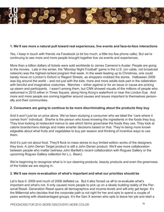 10
ON
10

1. We’ll see more a natural pull toward real experiences, live events and face-to-face interactions

Yes, I keep in touch with friends via Facebook (a bit too much, a little too few phone calls). But we’re
continuing to see more and more people brought together live via events and experiences.

More than a billion dollars of tickets were sold worldwide to James Cameron’s Avatar. People are going
to the movies. Late in the winter, the “Monday Night Football” game in the U.S. (on cable, not broadcast
network) was the highest-ranked program that week. In the week leading up to Christmas, one could
barely move on London’s Oxford or Regent Streets, as shoppers mobbed the stores. Halloween 2009
was big around the world – and not just with the kids; more and more adults took part in the celebration
with fanciful and imaginative costumes. Marches – either against or for an issue or cause are picking
up steam and participants. I wasn’t among them, but CNN showed visuals of the millions of people who
welcomed in 2010 either in Times Square, along Hong Kong’s waterfront or near the London Eye. And
more and more people are coming together around causes and issues important to themselves person-
ally and their communities.

2. Consumers are going to continue to be more discriminating about the products they buy

And it won’t just be on price alone. We’ve been studying a consumer who we label the “care where it
comes from” individual. She/he is the person who loves knowing the ingredients in the foods they buy.
They love looking at restaurant menus to see which farms grow/raise the foods they use. They look at
calorie boards/menu listings and make smarter decisions based on that. They’re being more knowl-
edgeable about what fruits and vegetables to buy per season and thinking of inventive ways to use
them.

And it’s just not about food. They’ll flock to mass stores to buy limited edition works of the designers
they love. A John Derian Target product is still a John Derian product. We’ll see more collaboration
between people who matter (witness John Bartlett’s recent collaboration with Rogues Gallery or the
upcoming Rogues Gallery collection for L.L. Bean).

We’re beginning to recognize what is in our cleaning products, beauty products and even the greenness
of the hotels we are staying in.

3. We’ll see more re-evaluation of what’s important and what our priorities should be

Let’s face it: 2009 and much of 2008 deflated us. But it also forced us all to re-evaluate what’s
important and what’s not. It only caused more people to pick up on a slowly building reality of the Per-
sonal Reset. Generation Reset spans all demographics and income levels and will only get larger. It’s
the Millennial who decides that the corporate path is not right for her and opts to spend a couple of
years working with disadvantaged groups. It’s the Gen X woman who opts to leave her job and start a

PROGNOSIS FOR 2010: MORE DISCOVERY MORE COLOR
                                  ,                                                              16
 