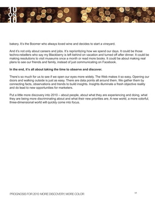 10
ON
10

bakery. It’s the Boomer who always loved wine and decides to start a vineyard.

And it’s not only about careers and jobs. It’s reprioritizing how we spend our days. It could be those
techno-rebellers who say my Blackberry is left behind on vacation and turned off after dinner. It could be
making resolutions to visit museums once a month or read more books. It could be about making real
plans to see our friends and family, instead of just communicating on Facebook.

In the end, it’s all about taking the time to observe and discover.

There’s so much for us to see if we open our eyes more widely. The Web makes it so easy. Opening our
doors and walking outside is just as easy. There are data points all around them. We gather them by
connecting facts, observations and trends to build insights. Insights illuminate a fresh objective reality
and do lead to new opportunities for marketers.

Put a little more discovery into 2010 – about people, about what they are experiencing and doing, what
they are being more discriminating about and what their new priorities are. A new world, a more colorful,
three-dimensional world will quickly come into focus.




PROGNOSIS FOR 2010: MORE DISCOVERY MORE COLOR
                                  ,                                                           17
 
