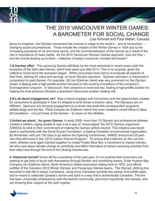 10
ON
10
                           THE 2010 VANCOUVER WINTER GAMES:
                             A BAROMETER FOR SOCIAL CHANGE
                                                            Lisa Kimmel and Paul Welsh, Canada
Since its inception, the Olympic movement has evolved to adapt to the world’s – and to consumers’ –
changing social circumstances. These include the creation of the Winter Games in 1924 due to the
increasing popularity of ice and snow sports, and the commercialization of the Games as a result of the
rise in importance of mass media. As the 2010 Vancouver Olympic Games approach, how are they –
and the events leading up to them – reflective of today’s consumer mindset and trends?

1.A low-key affair. The upcoming Games will likely be the most restrained in recent years (with the
exception of the Salt Lake Games, which took place just after 9/11). This is no surprise, given the
collective mood since the recession began. While consumers have had to re-evaluate all aspects of
their lives, looking for value and savings, so have Olympic sponsors. Sponsor activation is measured in
comparison to past Games. For example, GE (an Edelman client) was very prominent on the Olympic
Green in Beijing with a high-profile pavilion focused on the exciting innovations of the company’s
Ecomagination program. In Vancouver, their presence is more low key, trading a high-profile pavilion for
helping the host province refurbish a downtown Vancouver outdoor skating rink.

2.It’s all about engagement, eh? How a brand engages with consumers and the opportunities created
for consumers to participate in how it’s shaped is what drives a brand’s value. The Olympics are no
different. Sponsors are bringing engagement to a whole new level with correspondent programs,
athlete blogs and the like. Petro-Canada (an Edelman client) has even created a virtual Wave to allow
all Canadians – not just those at the Games – to cheer on the athletes.

3.United we stand…for green Games. In early 2009, more than 70 Olympic and professional athletes
created a petition urging people to sign it as a way of “encouraging” the 2010 Olympic organizers
(VANOC) to stick to their commitment of making the Games carbon-neutral. This initiative was devel-
oped in partnership with the David Suzuki Foundation, a leading Canadian environmental organization.
By November, with just 100 days to go before the Opening Ceremonies, VANOC announced 25 part-
ners that will invest in the “2010 Carbon Partner Program.” To ensure that it delivers on this commit-
ment, athletes have again banded together to create Project Blue Sky, a movement to inspire individu-
als who care about climate change to contribute one billion kilometers of carbon-reducing activities from
their daily lives through the end of the Closing Ceremonies.

4. Historical revival? Given all the uncertainty of the past year, it’s no surprise that consumers are
seeking to get back in touch with themselves through familiar and comforting means. Enter Hudson Bay
Company (an Edelman client), North America’s oldest corporation dating back to 1670, and official
outfitter of the Canada’s 2010 Winter Olympic and Paralympic Games teams. The Olympic clothing line
launched in late fall is classic Canadiana, using iconic Canadian symbols like parkas and buffalo plaid,
and is meant to celebrate Canada’s stories and spirit in a way that is authentically Canadian. The line
has been universally embraced by both the fashion community, and more importantly, the masses, who
are showing their support at the cash register.


                                                                                              18
 