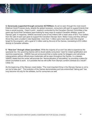 10
ON
10

5. Generously supported through consumer ACTIONism. As we’ve seen through the most recent
Edelman Good Purpose study, despite the global recession, consumers still want to support brands that
have a social purpose. Case in point: research conducted by the Canadian Olympic Committee a few
years ago found that Canadians were looking for easy ways to support Canadian athletes’ quest for
Olympic gold. In response, VANOC launched a line of red mittens with a retail value of $10. Four dollars
from the sale of each pair goes to support the Canadian Olympic team. Make it easy and they will buy!
Since they were unveiled in late September, more than 1 million pairs have been sold (the original
target for the program), with a goal of 3 million sold by the end of the Games, translating to $12 million
directly to Canadian athletes.


6. “Now-ism” through citizen journalism. While the majority of us won’t be able to experience the
spectacle live, the upcoming Games will no doubt satisfy consumers’ need for instant gratification and
real-time experiences. VANOC has just announced that a media center for bloggers and cell phone
videographers without official press credentials will be open throughout the Games. In a release,
VANOC stated that the center will promote the “democratization of storytelling” by providing a place for
citizen journalists to work. Is it possible that we will suffer from Olympic content overload as a result?
Likely not.

As the beginning of the Olympic creed states, “The most important thing in the Olympic Games is not to
win but to take part.” The evolution of the Games demonstrates just how entrenched “taking part” has
truly become not only for the athletes, but for consumers as well.




THE 2010 VANCOUVER WINTER GAMES: A BAROMETER FOR SOCIAL CHANGE                                  19
 