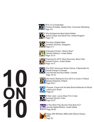 01
          2010: It’s Complicated
          Christina Smedley, Global Chair, Consumer Marketing
          Page 3-6



     02
          Why Ad Agencies Must Admit Defeat
          Jackie Cooper and David Fine, United Kingdom
          Page 7-8



     03
          The Asian (Digital) Male
          Jonathan Sanchez, Singapore
          Page 9-11



     04
          A Decade of Action: What’s Next?
          Caroline Dettman, United States
          Page 12-13


     05
          Prognosis for 2010: More Discovery, More Color




10
          Howard Pulchin, United States
          Page 14-17



     06
          The 2010 Vancouver Winter Games: A Barometer for
          Social Change in Canada
          Lisa Kimmel and Paul Welsh, Canada
          Page 18-19


     07
          (Not Only!) Waiting for Euro 2012 to Come in Poland
          Barbara Kwiecień, Poland




ON
          Page 20-21



     08
           Purpose, Cause and the New Brand Attributes for Brazil
           Leticia Lyra, Brazil




10
           Page 22



     09
          A Year Later, Luxury Stays Put in India
          Ashutosh Munshi, India
          Page 23-27



     10
           Is This What They Burned Their Bras For?
           Jennifer Babbit Bodner, United States
           Page 28-29

          Happy 30th Birthday, Millennials! (Bonus Essay)
          8095
          Page 30
 