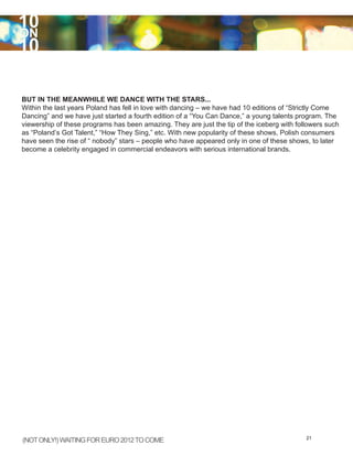 10
ON
10

BUT IN THE MEANWHILE WE DANCE WITH THE STARS...
Within the last years Poland has fell in love with dancing – we have had 10 editions of “Strictly Come
Dancing” and we have just started a fourth edition of a “You Can Dance,” a young talents program. The
viewership of these programs has been amazing. They are just the tip of the iceberg with followers such
as “Poland’s Got Talent,” “How They Sing,” etc. With new popularity of these shows, Polish consumers
have seen the rise of “ nobody” stars – people who have appeared only in one of these shows, to later
become a celebrity engaged in commercial endeavors with serious international brands.




(NOT ONLY!) WAITING FOR EURO 2012 TO COME                                                   21
 