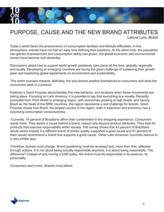 10
ON
10
PURPOSE, CAUSE AND THE NEW BRAND ATTRIBUTES
                                                                                    Leticia Lyra, Brazil

Today’s world faces the phenomenon of consumption facilities and lifestyle difficulties. In this
atmosphere, brands have not had an easy time defining their positions. At the same time, the population
has gained empowerment and consumption ability has grown, but global economic and environmental
issues have become real obstacles.

Discussions about how to support world growth painlessly take place all the time, globally, regionally
and locally. Developing or emerging countries are facing the great challenge of sustaining their growth
pace and respecting global agreements on environment and sustainability.

This entire scenario impacts, definitely, the way brands position themselves to consumers and what the
consumers seek in a product.

Edelman’s Good Purpose demonstrates this new behavior, and localizes when these movements are
taking place. Focusing on Latin America, it is possible to say that everything is a novelty. Recently
promoted from Third World to emerging region, with economies growing at high levels, and having
Brazil as the head of the BRIC countries, the region represents a real challenge for brands. Good
Purpose shows how Brazil, the largest country in the region, both in extension and economy, has a
surprising consumption consciousness.

 Currently, 14 percent of Brazilians affirm their contentment in the shopping experience. Consumers
wants more. They desire a cause behind a brand, reason why beyond product attributes. They look for
products that exercise responsibility within society. The survey shows that 83 percent of Brazilians
would switch brands if a different brand of similar quality supported a good cause and 81 percent of
them would recommend a brand that supports a good cause. Other Latin American countries behave in
a very similar way.

Therefore, brands must change. Brand positioning must be reviewed and, more than that, reflected
through actions. It is not about being socially responsible anymore, it is about being responsible. The
difference? Instead of only having a CSR policy, the brand must be responsible in its essence, its
personality.

Consumers want more. Brands must deliver.




                                                                                               22
 