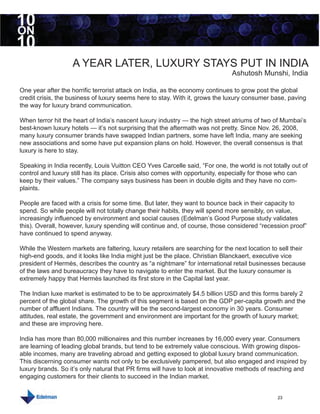 10
ON
10
                   A YEAR LATER, LUXURY STAYS PUT IN INDIA
                                                                               Ashutosh Munshi, India

One year after the horrific terrorist attack on India, as the economy continues to grow post the global
credit crisis, the business of luxury seems here to stay. With it, grows the luxury consumer base, paving
the way for luxury brand communication.

When terror hit the heart of India’s nascent luxury industry — the high street atriums of two of Mumbai’s
best-known luxury hotels — it’s not surprising that the aftermath was not pretty. Since Nov. 26, 2008,
many luxury consumer brands have swapped Indian partners, some have left India, many are seeking
new associations and some have put expansion plans on hold. However, the overall consensus is that
luxury is here to stay.

Speaking in India recently, Louis Vuitton CEO Yves Carcelle said, “For one, the world is not totally out of
control and luxury still has its place. Crisis also comes with opportunity, especially for those who can
keep by their values.” The company says business has been in double digits and they have no com-
plaints.

People are faced with a crisis for some time. But later, they want to bounce back in their capacity to
spend. So while people will not totally change their habits, they will spend more sensibly, on value,
increasingly influenced by environment and social causes (Edelman’s Good Purpose study validates
this). Overall, however, luxury spending will continue and, of course, those considered “recession proof”
have continued to spend anyway.

While the Western markets are faltering, luxury retailers are searching for the next location to sell their
high-end goods, and it looks like India might just be the place. Christian Blanckaert, executive vice
president of Hermès, describes the country as “a nightmare” for international retail businesses because
of the laws and bureaucracy they have to navigate to enter the market. But the luxury consumer is
extremely happy that Hermès launched its first store in the Capital last year.

The Indian luxe market is estimated to be to be approximately $4.5 billion USD and this forms barely 2
percent of the global share. The growth of this segment is based on the GDP per-capita growth and the
number of affluent Indians. The country will be the second-largest economy in 30 years. Consumer
attitudes, real estate, the government and environment are important for the growth of luxury market;
and these are improving here.

India has more than 80,000 millionaires and this number increases by 16,000 every year. Consumers
are learning of leading global brands, but tend to be extremely value conscious. With growing dispos-
able incomes, many are traveling abroad and getting exposed to global luxury brand communication.
This discerning consumer wants not only to be exclusively pampered, but also engaged and inspired by
luxury brands. So it’s only natural that PR firms will have to look at innovative methods of reaching and
engaging customers for their clients to succeed in the Indian market.


                                                                                                23
 