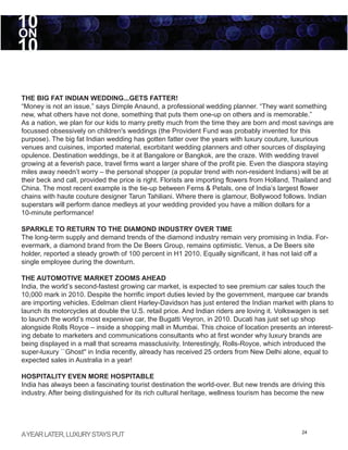 10
ON
10

THE BIG FAT INDIAN WEDDING...GETS FATTER!
“Money is not an issue,” says Dimple Anaund, a professional wedding planner. “They want something
new, what others have not done, something that puts them one-up on others and is memorable.”
As a nation, we plan for our kids to marry pretty much from the time they are born and most savings are
focussed obsessively on children's weddings (the Provident Fund was probably invented for this
purpose). The big fat Indian wedding has gotten fatter over the years with luxury couture, luxurious
venues and cuisines, imported material, exorbitant wedding planners and other sources of displaying
opulence. Destination weddings, be it at Bangalore or Bangkok, are the craze. With wedding travel
growing at a feverish pace, travel firms want a larger share of the profit pie. Even the diaspora staying
miles away needn’t worry – the personal shopper (a popular trend with non-resident Indians) will be at
their beck and call, provided the price is right. Florists are importing flowers from Holland, Thailand and
China. The most recent example is the tie-up between Ferns & Petals, one of India’s largest flower
chains with haute couture designer Tarun Tahiliani. Where there is glamour, Bollywood follows. Indian
superstars will perform dance medleys at your wedding provided you have a million dollars for a
10-minute performance!

SPARKLE TO RETURN TO THE DIAMOND INDUSTRY OVER TIME
The long-term supply and demand trends of the diamond industry remain very promising in India. For-
evermark, a diamond brand from the De Beers Group, remains optimistic. Venus, a De Beers site
holder, reported a steady growth of 100 percent in H1 2010. Equally significant, it has not laid off a
single employee during the downturn.

THE AUTOMOTIVE MARKET ZOOMS AHEAD
India, the world’s second-fastest growing car market, is expected to see premium car sales touch the
10,000 mark in 2010. Despite the horrific import duties levied by the government, marquee car brands
are importing vehicles. Edelman client Harley-Davidson has just entered the Indian market with plans to
launch its motorcycles at double the U.S. retail price. And Indian riders are loving it. Volkswagen is set
to launch the world’s most expensive car, the Bugatti Veyron, in 2010. Ducati has just set up shop
alongside Rolls Royce – inside a shopping mall in Mumbai. This choice of location presents an interest-
ing debate to marketers and communications consultants who at first wonder why luxury brands are
being displayed in a mall that screams massclusivity. Interestingly, Rolls-Royce, which introduced the
super-luxury ``Ghost'' in India recently, already has received 25 orders from New Delhi alone, equal to
expected sales in Australia in a year!

HOSPITALITY EVEN MORE HOSPITABLE
India has always been a fascinating tourist destination the world-over. But new trends are driving this
industry. After being distinguished for its rich cultural heritage, wellness tourism has become the new




A YEAR LATER, LUXURY STAYS PUT                                                                  24
 