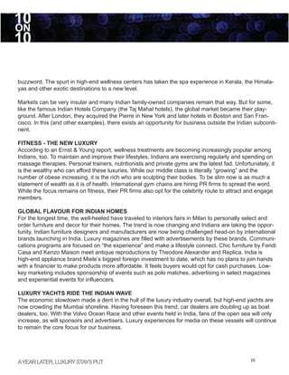 10
ON
10

buzzword. The spurt in high-end wellness centers has taken the spa experience in Kerala, the Himala-
yas and other exotic destinations to a new level.

Markets can be very insular and many Indian family-owned companies remain that way. But for some,
like the famous Indian Hotels Company (the Taj Mahal hotels), the global market became their play-
ground. After London, they acquired the Pierre in New York and later hotels in Boston and San Fran-
cisco. In this (and other examples), there exists an opportunity for business outside the Indian subconti-
nent.

FITNESS - THE NEW LUXURY
According to an Ernst & Young report, wellness treatments are becoming increasingly popular among
Indians, too. To maintain and improve their lifestyles, Indians are exercising regularly and spending on
massage therapies. Personal trainers, nutritionists and private gyms are the latest fad. Unfortunately, it
is the wealthy who can afford these luxuries. While our middle class is literally “growing” and the
number of obese increasing, it is the rich who are sculpting their bodies. To be slim now is as much a
statement of wealth as it is of health. International gym chains are hiring PR firms to spread the word.
While the focus remains on fitness, their PR firms also opt for the celebrity route to attract and engage
members.

GLOBAL FLAVOUR FOR INDIAN HOMES
For the longest time, the well-heeled have traveled to interiors fairs in Milan to personally select and
order furniture and decor for their homes. The trend is now changing and Indians are taking the oppor-
tunity. Indian furniture designers and manufacturers are now being challenged head-on by international
brands launching in India. Luxury magazines are filled with advertisements by these brands. Communi-
cations programs are focused on “the experience” and make a lifestyle connect. Chic furniture by Fendi
Casa and Kenzo Maison meet antique reproductions by Theodore Alexander and Replica. India is
high-end appliance brand Miele’s biggest foreign investment to date, which has no plans to join hands
with a financier to make products more affordable. It feels buyers would opt for cash purchases. Low-
key marketing includes sponsorship of events such as polo matches, advertising in select magazines
and experiential events for influencers.

LUXURY YACHTS RIDE THE INDIAN WAVE
The economic slowdown made a dent in the hull of the luxury industry overall, but high-end yachts are
now crowding the Mumbai shoreline. Having foreseen this trend, car dealers are doubling up as boat
dealers, too. With the Volvo Ocean Race and other events held in India, fans of the open sea will only
increase, as will sponsors and advertisers. Luxury experiences for media on these vessels will continue
to remain the core focus for our business.




A YEAR LATER, LUXURY STAYS PUT                                                                  25
 