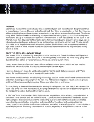 10
ON
10

FASHION
Economists maintain that India will grow at 9 percent next year. Still, Indian fashion designers continue
to chase Western buyers. Showing and selling abroad, they think, is a declaration of their flair. However,
all they are doing is spending enormous amounts of money without a guarantee of success. Simultane-
ously, while Western markets are faltering, luxury retailers are setting up shop in India. As luxury com-
municators, it is up to us to convince domestic fashion houses to look back at India as “the place to be.”
After all, more than 80 percent of their sales come from domestic buyers. Exclusive press days, trips to
international design houses and over-the-top fashion shows continue to set the trend. We also benefit
from more niche, targeted communications touch points. Until infrastructure is capable of handling a
high street culture in India, five-star hotels and dedicated malls will remain the only choice for luxury
brands in India.

DOES THE DEVIL STILL WEAR PRADA?
Yes, indeed. India is experiencing an explosion in the media space. Conde Nast launched Vogue and
GQ within a year of each other. Both claim to be selling briskly. Soon after, the India Today group intro-
duced the Indian edition of Harper’s Bazaar. There are plans to launch others.

Luxury automotive manufacturers invest millions on fashion-photo shoots, which are later used as
advertorials for car launches. Audi sponsored the Vogue catwalk report.

However, this doesn’t mean it’s just the glossies that rule the roost. Daily newspapers and TV are
largely the most important forms of outreach through media.

New media and social media are becoming increasingly popular. India Fashion Week witnesses editors
and others tweeting and blogging from the front row. All the major magazines have Facebook groups
and their followers are rapidly increasing. Citizen journalism, too, is on the rise.

For now, luxury is an exclusive mainstay of a wealthy niche segment. But over time, it will be democra-
tized. This is the case with media already. Keeping with the trend, we will have to bestow more power in
the hands of the scribes that tweet from fashion week.

In this “new” India, there are two distinctive consumer segments as far as a luxury consumer brand is
concerned – the “old rich” and the “nouveau riche.” Communication to either must be tailored accord-
ingly. Alongside this dichotomy exists the outstanding level of Indian craftsmanship (the world’s top
luxury brands source leather, embroidery and materials from here) and skill across categories.
Luxury brand communication involves perception and aspiration. In a growing market, communication is
extremely important. Educating consumers is a must-do, especially in a virgin territory as the Indian




A YEAR LATER, LUXURY STAYS PUT                                                                  26
 