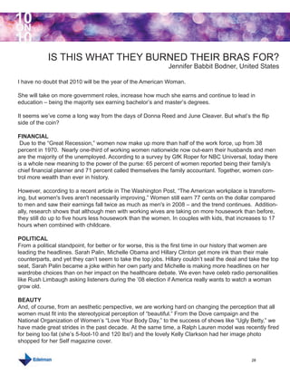 10
ON
10
            IS THIS WHAT THEY BURNED THEIR BRAS FOR?
                                                             Jennifer Babbit Bodner, United States

I have no doubt that 2010 will be the year of the American Woman.

She will take on more government roles, increase how much she earns and continue to lead in
education – being the majority sex earning bachelor’s and master’s degrees.

It seems we’ve come a long way from the days of Donna Reed and June Cleaver. But what’s the flip
side of the coin?

FINANCIAL
 Due to the “Great Recession,” women now make up more than half of the work force, up from 38
percent in 1970. Nearly one-third of working women nationwide now out-earn their husbands and men
are the majority of the unemployed. According to a survey by GfK Roper for NBC Universal, today there
is a whole new meaning to the power of the purse: 65 percent of women reported being their family's
chief financial planner and 71 percent called themselves the family accountant. Together, women con-
trol more wealth than ever in history.

However, according to a recent article in The Washington Post, “The American workplace is transform-
ing, but women's lives aren't necessarily improving.” Women still earn 77 cents on the dollar compared
to men and saw their earnings fall twice as much as men's in 2008 – and the trend continues. Addition-
ally, research shows that although men with working wives are taking on more housework than before,
they still do up to five hours less housework than the women. In couples with kids, that increases to 17
hours when combined with childcare.

POLITICAL
From a political standpoint, for better or for worse, this is the first time in our history that women are
leading the headlines. Sarah Palin, Michelle Obama and Hillary Clinton get more ink than their male
counterparts, and yet they can’t seem to take the top jobs. Hillary couldn’t seal the deal and take the top
seat, Sarah Palin became a joke within her own party and Michelle is making more headlines on her
wardrobe choices than on her impact on the healthcare debate. We even have celeb radio personalities
like Rush Limbaugh asking listeners during the ’08 election if America really wants to watch a woman
grow old.

BEAUTY
And, of course, from an aesthetic perspective, we are working hard on changing the perception that all
women must fit into the stereotypical perception of “beautiful.” From the Dove campaign and the
National Organization of Women’s “Love Your Body Day,” to the success of shows like “Ugly Betty,” we
have made great strides in the past decade. At the same time, a Ralph Lauren model was recently fired
for being too fat (she’s 5-foot-10 and 120 lbs!) and the lovely Kelly Clarkson had her image photo
shopped for her Self magazine cover.


                                                                                               28
 