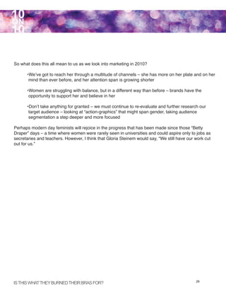 10
ON
10

So what does this all mean to us as we look into marketing in 2010?

      •We’ve got to reach her through a multitude of channels – she has more on her plate and on her
       mind than ever before, and her attention span is growing shorter

      •Women are struggling with balance, but in a different way than before – brands have the
       opportunity to support her and believe in her

      •Don’t take anything for granted – we must continue to re-evaluate and further research our
       target audience – looking at “action-graphics” that might span gender, taking audience
       segmentation a step deeper and more focused

Perhaps modern day feminists will rejoice in the progress that has been made since those “Betty
Draper” days – a time where women were rarely seen in universities and could aspire only to jobs as
secretaries and teachers. However, I think that Gloria Steinem would say, “We still have our work cut
out for us.”




IS THIS WHAT THEY BURNED THEIR BRAS FOR?                                                     29
 