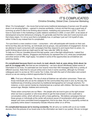 10
ON
10
                                                                     IT’S COMPLICATED
                                          Christina Smedley, Global Chair, Consumer Marketing

When “It’s Complicated” – the movie that turned some traditional stereotypes of women over 50 upside
down in an amusing fashion – opened in cinemas worldwide, it struck me that this was a good way of
summing up what it’s like to be thinking about brands, marketing and consumers in 2010. You don’t
have to have been in the marketing or public relations workforce in 2000, or even 2007, to be aware of
stereotypical consumer behaviours changing. It’s generally said that the rules don’t exist anymore and
that chaos reigns. I’m not so sure that is completely true, or perhaps I just can’t rid myself of rules,
rather I’d like to say instead that it’s complicated.

 For sure there’s a new creative in town – consumers – who will participate with brands on their own
terms but they also are forming, as individuals and as groups, new parameters of engagement. And as
we attempt to reach consumers with campaigns that they respond to and inspire them to action, it’s
worth thinking about what we might want to call “new rules lite” (NRL for short).
To help me in this as I travelled around this last quarter, over a few light refreshments, I asked four
marketers in London, Mexico, Singapore and Kentucky (to represent the U.S.) what was complicated
and what version of NRL might apply. I’ve added in some of the opportunities we at Edelman are
watching closely.

It’s complicated because there’s so much, to read, absorb, look at, pass along, think about, be
part of, to engage with. Not that we are complaining – we have almost effortlessly added waves of
information to our lives. It’s estimated we now receive more than 400 messages daily from a variety of
different sources. Note that it’s not just online and is more in some countries, although my Chinese
colleagues said it is as low as 150 in some Tier 3 cities. And with this swirl of information and content
around us we are seeing a distinct opportunities for brands.

      NRL: Find your influentials. The rise of what at Edelman we call action consumers. These are
      those individuals who act as the catalysts for the communities they exist in and, by the way, the
      traditional way of dividing consumers by traditional demographics isn’t enough anymore. For
      instance, a mom cannot merely be characterized as a woman with children. We have to take into
      account age, lifestyle, hobbies and community.

      These action consumers are our filters – the people who we trust to give us the right answer
      when we have a question or who know where to get the best answer or who could start a
      conversation online, which will end up with a mass gathering. We believe campaigns that put
      these groups or individuals at the center will produce waves of reverberation which generate
      deeper and more committed brand engagement. And to be clear, this isn’t a popularity contest as
      popularity online doesn’t necessarily indicate influence either on or off line.

It’s complicated because we’re moving constantly. We all carry our worlds with us on our mobile
devices, from the pictures of our loved ones to the information we need in our pocket. We are no longer


                                                                                                3
 