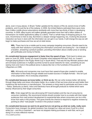 10
ON
10

alone, even in busy places. In Brazil, Twitter updates let the citizens of Rio de Janerio know of traffic
problems, and it’s just the tip of the iceberg. In 2009, the United Nations estimated there were more
than 4 billion mobile phone subscriptions worldwide with more than two-thirds of them in developing
countries. In 2009, eBay buyers and sellers globally generated more than half a billion dollars of
transactions via mobile applications (eBay is a client). That’s a whole heap of shopping going on. For
sure, mCommerce is here to stay. But there’s a deeper change happening, too, involving the physical
interaction we have in store with the information we can get in our hands. It will change the way we will
begin to make purchases and how we act at retail stores.

      NRL: There has to be a mobile part to every campaign targeting consumers. Brands need to be
      ready with their solutions in providing the information consumers are looking for – be it details of
      a location, answering a product question, providing information about a better price or sending
      gift certificates and money to friends.

It’s complicated because engagement is faster than the speed of type. Think back to where you
were on June 25, 2009. Surely you haven’t forgotten what happened that day? And, no, it wasn’t
Portugal playing Brazil in the Rugby World Cup in South Africa. That was the day Michael Jackson died
and enmasse audiences in multiple countries turned to social networks for news, something we are
seeing more and more in the political arena in places like Iran or the hundreds of thousands of
i-Reporters on CNN.

      NRL: All brands and companies now must have their speed-of-type plan created to enable
      information to flow freely through reliable and trusted sources in multiple formats – this isn’t just
      crisis preparation, this is everyday preparation.

It’s complicated because we know better, or think we do. We can write reviews better, tell stories
through blogs better and share information better. As a matter of fact we know what we want better than
mysterious lab technicians or manufacturers. This answers a rising need to participate and have a view
– Nokia, Starbucks (a client), Volvo and Electrolux have all brought products to market which were
heavily influenced by their target consumers.

      NRL: Enter stage left the new all-knowing DIY brand builders and the rise of consumer-to-
      consumer marketing. We recommend brands should consider how to co-create with their target
      audiences from new product development to experiential labs where consumers can be in-the-
      know from early in the process. This gives brands the chance to respond to negative reviews by
      pointing to other “real people” involved in the product creation.

It’s complicated because we want to do good but are not giving up what we really, really want.
Consumers have changed, the global recession has changed our value set (even if just for a short
while) but – and this is important – we have not stopped making purchases or wish lists; we’re just
doing it in a more reflective manner.
IT’S COMPLICATED                                                                              4
 