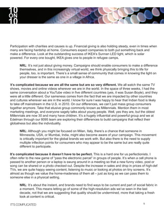 10
ON
10

Participation with charities and causes is up. Financial giving is also holding steady, even in times when
many are facing hardship at home. Consumers expect companies to both put something back and
make a difference. Look at the outstanding success of IKEA's Sunnan LED light, which is solar
powered. For every one bought, IKEA gives one to people in refugee camps.

      NRL: It’s not just about giving money. Campaigns should enable consumers to make a difference
      themselves, and in this increasingly virtual world, we think physically bringing this to life for
      people, too, is important. There’s a small sense of community that comes in knowing the light on
      your dresser is the same as one in a village in Africa.

It’s complicated because we are all the same but are so very different. We all watch the same TV
shows, movies and online videos wherever we are in the world. In the space of three weeks, I had the
same conversation about a YouTube video in five different countries (yes, it was Susan Boyle), and they
were all a little different. Our sameness comes from the fact that we are impacted by other countries
and cultures wherever we are in the world. I know for sure I was happy to hear that Indian food is likely
to take off mainstream in the U.S. in 2010. On our differences, we can’t just mass group consumers
together anymore. Take that elusive group commonly known as Millennials. Mention them in most
marketing meetings, and everyone sagely talks about young people. Well, yes they are, but the oldest
Millennials are now 30 and many have children. It’s a hugely influential and powerful group and we at
Edelman through our 8095 team are exploring their differences to build campaigns that reflect their
globalness but also the individuality.

      NRL: Although you might be focused on Milan, Italy, there’s a chance that someone in
      Minnesota, USA, or Mumbai, India, might also become aware of your campaign. This movement
      is critically important for the global brands we work with. But also there is the need to supply
      multiple inflection points for consumers who may appear to be the same but are really quite
      different to participate.

It’s complicated because it doesn’t have to be perfect. This is a hard one for us perfectionists. I
often refer to the new game of “pass the electronic parcel” in groups of people. It’s when a cell phone is
passed to another person or a laptop is swung around in a meeting so that a new funny video, post or
song can be shared or a photo checked out. Despite the increase in sales and drop in prices of high-def
TVs, we are quite happy seeing content, listening to music or looking at photos on tiny screens. It’s
almost as though we value the home-madeness of them all – just as long as we can pass them to
someone else in a physical setting.

      NRL: It’s about the instant, and brands need to find ways to be current and part of social fabric in
      a moment. This means letting go of some of the high-resolution ads we’ve seen in the last
      decade, not that we are suggesting that quality should be undermined, more that taking a fresh
      look at content is critical.

IT’S COMPLICATED                                                                                5
 