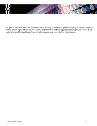 10
ON
10

So, yes, it’s complicated. But like the movie, it’s funny, uplifting and game-changing. For my focus group
of four, we all agreed there’s never been a better time to be building global campaigns, and we’re quite
looking forward to breaking a few more stereotypes as we go into this next decade.




IT’S COMPLICATED                                                                               6
 