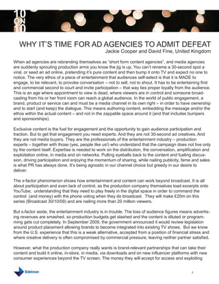 10
ON
10
   WHY IT’S TIME FOR AD AGENCIES TO ADMIT DEFEAT
                                                  Jackie Cooper and David Fine, United Kingdom

When ad agencies are rebranding themselves as “short form content agencies”, and media agencies
are suddenly sprouting production arms you know the jig is up. You can’t rename a 30-second spot a
viral, or seed an ad online, pretending it’s pure content and then bump it onto TV and expect no one to
notice. The very ethos of a piece of entertainment that audiences self-select is that it is MADE to
engage, to be relevant, to provoke conversation – not to sell, not to shout. It has to be entertaining first
and commercial second to court and invite participation – that way lies proper loyalty from the audience.
This is an age where appointment to view is dead, where viewers are in control and someone broad-
casting from his or her front room can reach a global audience. In the world of public engagement, a
brand, product or service can and must be a media channel in its own right – in order to have ownership
and to start (and keep) the dialogue. This means authoring content, embedding the message and/or the
ethos within the actual content – and not in the zappable space around it (and that includes bumpers
and sponsorships).

Exclusive content is the fuel for engagement and the opportunity to gain audience participation and
traction. But to get that engagement you need experts. And they are not 30-second ad creatives. And
they are not media buyers. They are the professionals of the entertainment industry – production
experts – together with those (yes, people like us!) who understand that the campaign does not live only
by the content itself. Expertise is needed to work on the distribution, the conversation, amplification and
exploitation online, in media and on networks. Pulling eyeballs back to the content and fueling discus-
sion, driving participation and enjoying the momentum of sharing, while nailing publicity, fame and sales
is what PR has always done. It’s being agnostic in our channel choice but greedy in our desire to
deliver.

The x-factor phenomenon shows how entertainment and content can work beyond broadcast. It is all
about participation and even lack of control, as the production company themselves load excerpts onto
YouTube; understanding that they need to play freely in the digital space in order to command the
control (and money) with the phone voting when they do broadcast. They will make £20m on this
series (Broadcast 30/10/09) and are nailing more than 20 million viewers.

But x-factor aside, the entertainment industry is in trouble. The loss of audience figures means advertis-
ing revenues are smashed, so production budgets get slashed and the content is diluted or program-
ming gets cut completely. In September 2009, the government announced it would review legislation
around product placement allowing brands to become integrated into existing TV shows. But we know
from the U.S. experience that this is a weak alternative, accepted from a position of financial stress and
where creative delivery is often compromised by commercial pressure, leaving neither partner satisfied.

However, what the production company really wants is brand-relevant partnerships that can take their
content and build it online, in-store, in media, via downloads and on new influencer platforms with new
consumer experiences beyond the TV screen. The money they will accept for access and exploiting


                                                                                                 7
 
