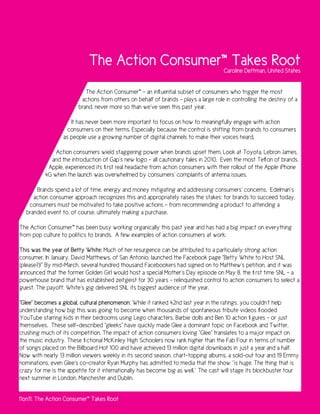 The Action Consumer™ Takes Root                          Caroline Dettman, United States


                           The Action Consumer™ – an influential subset of consumers who trigger the most
                         actions from others on behalf of brands – plays a large role in controlling the destiny of a
                        brand, never more so than we’ve seen this past year.

                     It has never been more important to focus on how to meaningfully engage with action
                    consumers on their terms. Especially because the control is shifting from brands to consumers
                  as people use a growing number of digital channels to make their voices heard.

              Action consumers wield staggering power when brands upset them. Look at Toyota, Lebron James,
            and the introduction of Gap’s new logo – all cautionary tales in 2010. Even the most Teflon of brands,
           Apple, experienced its first real headache from action consumers with their rollout of the Apple iPhone
          4G when the launch was overwhelmed by consumers’ complaints of antenna issues.

      Brands spend a lot of time, energy and money mitigating and addressing consumers’ concerns. Edelman’s
     action consumer approach recognizes this and appropriately raises the stakes: for brands to succeed today,
   consumers must be motivated to take positive actions - from recommending a product to attending a
  branded event to, of course, ultimately making a purchase.

The Action Consumer™ has been busy working organically this past year and has had a big impact on everything
from pop culture to politics to brands. A few examples of action consumers at work:

This was the year of Betty White: Much of her resurgence can be attributed to a particularly strong action
consumer. In January, David Matthews, of San Antonio, launched the Facebook page “Betty White to Host SNL
(please?)!” By mid-March, several hundred thousand Facebookers had signed on to Matthew’s petition, and it was
announced that the former Golden Girl would host a special Mother’s Day episode on May 8, the first time SNL – a
powerhouse brand that has established zeitgeist for 30 years – relinquished control to action consumers to select a
guest. The payoff: White’s gig delivered SNL its biggest audience of the year.

“Glee” becomes a global, cultural phenomenon: While it ranked 42nd last year in the ratings, you couldn’t help
understanding how big this was going to become when thousands of spontaneous tribute videos flooded
YouTube starring kids in their bedrooms using Lego characters, Barbie dolls and Ben 10 action figures – or just
themselves. These self-described “gleeks” have quickly made Glee a dominant topic on Facebook and Twitter,
crushing much of its competition. The impact of action consumers loving “Glee” translates to a major impact on
the music industry. These fictional McKinley High Schoolers now rank higher than the Fab Four in terms of number
of songs placed on the Billboard Hot 100 and have achieved 13 million digital downloads in just a year and a half.
Now with nearly 13 million viewers weekly in its second season, chart-topping albums, a sold-out tour and 19 Emmy
nominations, even Glee’s co-creator Ryan Murphy has admitted to media that the show ‘’is huge. The thing that is
crazy for me is the appetite for it internationally has become big as well.’’ The cast will stage its blockbuster tour
next summer in London, Manchester and Dublin.


11on11: The Action Consumer™ Takes Root
 