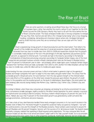 The Rise of Brazil     Osmar Maduro, Brazil


                            There are some questions circulating around Brazil these days that focus on a myriad
                           of mundane topics, rather than whether the country will put its act together for the 2014
                         World Cup and the 2016 Olympics. Mostly they have to do with the force behind the rise
                        of Brazil: consumer power. The newly emerged middle class is forcing companies to reshape
                      the way they think, function and sell. Who is this “strange human being” who is now shopping,
                    traveling, complaining, demanding and choosing in places where only “privileged demigods”
                   used to stroll? And how come they are so numerous? How can we cope with this “fierce”
                  demand?

              Brazil is experiencing strong growth of industrial production and the retail market. That reflects the
             growth of the middle class and the reduction of social and economic disparity: 23.5 million Brazilians
           ascended from low class to middle class from 2003 to 2008 and researchers indicate that this growth
         is sustainable, mainly because of the rise in the percentage of officially registered job positions (up 5.3
        percent), as opposed to informal work. Trust levels are high in the industry (according to the National
       Confederation of Industries) and among consumers (according to Fundação Getúlio Vargas, one of the most
     respected and prominent business schools in Brazil). Unemployment rates are the lowest in Brazilian history:
   from 11.4 percent to 10.8 percent year to date - and probably will hit single digits soon. Fundação Getúlio Vargas
  declared that if all these trends are really sustainable, from 2010 to 2014, another 14.5 million Brazilians will rise from
low class to middle class, while 36 million will rise to middle and upper classes.

Understanding this new consumer power and how it affects retail market in general is high on the agenda of
Brazilian and foreign companies that want to adapt to this new reality and gain market share. This shows that the
sustainable growth in Brazil will come, first and foremost, from this new-gained strength of the internal market.
Some side effects of this opulence, on the other hand, include the pressure upon inflation, the growth of credit
offers to the population and the resulted growth on the level of indebtedness. Nevertheless, the retail market has
been breaking sales records during holidays like Mother´s Day, Valentine´s Day, Father´s Day, Children´s Day and
Christmas.

According to Nielsen, when these new consumers go shopping, are looking for an intuitive environment (to save
time), convenience (smaller packages, healthy products), the latest trends (aspiration for what is already a success)
and sophistication (according to Bain & Company, the luxury market in Brazil will grow 20 percent this year, to 1.5
billion). Nielsen also says that 71 percent of the retail market growth was generated by outlet activation like
package promotions, distribution and price measures.

Let´s take a look at how client Iberostar handled these newly emerged consumers in its two resorts located in the
Brazilian state of Bahia. First, the brand thought its properties would be mainly occupied by foreigners – but with
the world economic crisis and the strength of the Brazilian economy, these numbers were reversed to around 70
percent Brazilians and 30 percent foreigners. Second, with the success of its “all-inclusive model,” the Spanish-based
hospitality company realized that operating in Brazil required some adaptations. This new consumer likes the all-
inclusive-model, but also likes to be served and doesn´t adapt well to the “help yourself model.” So to accomodate,
Iberostar had to hire more waiters than its other properties worldwide. Additionally, Iberostar did not initially plan
11on11: The Rise of Brazil
 