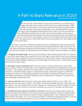 A Path to Brand Relevance in 2020?                                   Howard Pulchin, United States


                           In ten years time, we’ll be ringing in the year 2020 (while many of us will be trying to
                          foggily remember where we were when the clock struck midnight December 31, 1999,
                        ushering in the new century). Scary thought about how time passes so quickly. While it
                       seems like yesterday that we were worrying about Y2K, a seemingly lifetime of events,
                     innovations, ideas and people emerged during the last 10 years. Our culture and world have
                    been unfalteringly transformed and, as a result, we’ve seen the ushering in of new ways of
                  communicating, sharing and participating. New icons have emerged and some have faded away.
                 As hard as it is for many of us to recognize, some of the most popular brands and products today
               weren’t even around on Jan. 1, 2000. Many brands that were once popular then, are no longer relevant
              or even around today.

          Ten years is a long time. Predictions are often wrong. But scrutinizing facts, trends and observations
         today with an eye to the future lets us ponder the actions brands should take today to best ensure that
       they keep their relevance throughout the second decade of the 21st century, or, in the spirit of looking for-
      ward, here are 10 thoughts on how brands can evoke timeliness in the New Year and throughout the decade:

   01. Recognize that people change. And not just their hairstyles, fashion choices and home décor. It is common
 to say that we seem younger than our parents did at our current age, but over the last 10 years, we’ve witnessed
an extraordinary series of changes that will be more rooted in our culture in 2020. Roles at work and home between
men and women will blur. Millennials will feel some of the same pangs that distressed Gen X. Multiculturalism will not
be the future, but today’s reality.

02. Give people a chance to participate more. The actions a person can take can help influence and/or affect
success or failure of a brand. The good news is that companies have been open to inviting people to do more with
their brands – from voting on new flavors to creating content. The bad news is that we still try to label people as
“consumers,” casting them merely as agents of consumption (and yes, consumption is good). If we shift from
thinking about consumers to thinking about people (or sets of people), we’ll naturally think about more ways in
which people can participate with a brand. Participation fosters a greater sense of ownership. This greater sense
means that people will help brands thrive.

03. Create new definitions. Will the concept of family be as tightly defined in 2020 as it was in 1920? Will
retirement mean the same thing in 2020 as it did in 1990? Transportation no longer means just “planes, trains and
automobiles”; it now must include bicycles, scooters, Segways, etc. Consider how quickly the concept of commu-
nity expanded from your hometown to the many communities you are part of in the online and offline worlds.

04. Understand the world is global, but remember to think local. Think about the restaurants that are becoming
popular. Think about how their menus more commonly are listing where ingredients come from. People feel great
about buying locally. A new tradition was started this holiday shopping season. It was “Small Business Saturday.”
Small businesses start locally. Yet, it’s not just about local origin; it’s also about recognizing local needs, issues and
interests. Start with the individual, expand to his or her community and then tackle the world view.

11on11: A Path to Brand Relevance in 2020?
 