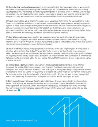 05. Remember how much craftsmanship counts. In cities across the U.S., there’s a growing ethos of working with
one’s hands to create goods of enduring value. From Brooklyn, N.Y., to Portland, Ore., individuals are conceiving
ways to produce new “handcrafted” products ranging from pickles to chocolate, shoes to furniture. Even for large
manufacturers, the individual scientist, scent creator, recipe maker or designer puts his or her personal imprint on
every product they are involved with. Showcase the craftsmanship of the craftsmen and craftswomen.

06.Watch how traditions will re-emerge. Two years ago, it was popular to think that TV was dead. Untrue today.
There’s more quality fare on television today than ever before. People are skipping cinemas and watching movies
together at home. We’re seeing a re-emergence of meal times around the table. The notion of community groups
are being recreated in meetups. Older brands like Woolrich and Red Wing have re-emerged. Activities our
grandparents used to do, like knitting, mahjongg, bridge and gardening are becoming new status activities. As the
speed of information and technology accelerates, so will the nostalgia for traditions.

07. Don’t let information overwhelm emotion. We crave information. We search. We share. We search again.
Information is at our fingertips. Yet, we are also overwhelmed by the information pushed toward us. Tapping
emotion is a way to break through the overload. Rational needs (based on facts and research) are true door openers;
filling someone’s emotional desires keeps that door wide open.

08. Return to adventure. People are escaping the bunker mentality of the past couple of years. A strong sense of
adventure will return. From Bear Grylls of “Man vs. Wild” to the drivers of “Ice Road Truckers,” new adventure
seekers are becoming cult heroes. Celebrities like Hugh Jackman are doing daring things like ziplining onto the Oprah
set in Sydney (marred only by a slight crash). Brands that can be bold and take their audiences on an adventure—be
it physical, mental or emotional—will be the ones reaping the benefit of the desire we all have to go out and capture
a piece of the world.

09. Nothing beats a damn good story. Steig Larrson’s trilogy captured readers and movie goers’ attention
throughout the world in 2010. Vampire stories – from Eclipse to True Blood – combine an old-fashioned
protagonist with today’s thematics. While short form videos gain increasing play, telling a strong narrative reclaims
people’s hearts, minds and wallets. The burgeoning of e-readers tells us this. People are buying them in droves. Like
TV, books are re-emerging. Brands have a lot of great stories to tell. We may not want to hear a message, but
we’ll sit for a good story. We need to find those great brand stories and tell them, again and again.

10. Don’t chase after every shiny new thing. I’m glad I didn’t buy a Betamax machine. I didn’t “own” property in
Second Life. If anything, we are going to see more and more shiny new objects. Some like Facebook will defy
every expectation and prediction. Others like Friendster will fade away. While brands have to try new things,
they can’t be everywhere. It’s all about balancing the known with the unknown. It’s about taking risks, but only
calculated ones.




11on11: A Path to Brand Relevance in 2020?
 