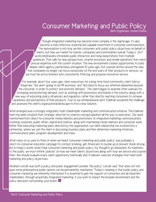 Consumer Marketing and Public Policy
                                                                                       Beth Engelmann, United States


                            Though integrated marketing has become more complex in the digital age, it’s also
                           become a more effective, essential and valuable investment in consumer communication.
                         The real evolution is not how we link consumers with public policy objectives on behalf of
                       clients, but how we market for brands, companies and commodities overall. Today’s 24/7
                     world emphasizes immediate public interaction and rising expectations from multiple
                    audiences. That calls for new perspectives, smarter processes and nimble operations that match
                  precise expertise with the current situation. The new environment creates opportunities to build
                 deeper client-agency partnerships unimagined 10 years ago. Our counsel centers around the idea
               that companies no longer can focus exclusively on the end users of their products or services, so
              we must be active listeners who consistently think big and propose innovative service.

           For example, about four years ago, client executives for a long-time food commodity client told us
         things like, “We aren’t going to do PR anymore,” and “We need to focus our attention elsewhere beyond
       the consumer, in order to protect and promote demand.” The client began to examine other avenues for
     increasing and protecting demand, such as working with processors and brands in the industry along with a
    new way of educating policy influencers and regulators, rather than directly reaching consumers to increase
  awareness and perceptions of their products. True to our entrepreneurial spirit, Edelman accepted the challenge
 and assessed the client’s organizational landscape to find a new solution.

What emerged was a strongly integrated, multi-stakeholder marketing and communication initiative. The Edelman
team has been involved from strategic direction to creative conceptualization all the way to execution. Our work
transformed from direct-to-consumer media relations and promotions to integrated marketing communications
involving corporate, public affairs, digital and creative, along with maintaining media relations and consumer work.
Rather than executing marketing plans directed by the organization, our client relationship has evolved into a
partnership, where we join the client in discussing business plans and then determine marketing initiatives,
communications plans, program development and more.

What many of us used to think of when we heard “consumer marketing and public policy” was probably a
direct-to-consumer education campaign to combat smoking, get Americans to buckle up or prevent drunk driving.
But in today’s world, when I hear consumer marketing and public policy, my thoughts go elsewhere: As marketers
to the public, we must rethink “policies” on how we meet clients’ objectives along with how we service and counsel
them. We should evaluate every client opportunity holistically and, if relevant, execute strategies that meet both
marketing and policy objectives.

Abraham Lincoln was both a policy and public engagement pioneer. “No policy,” Lincoln said, “that does not rest
upon some philosophical public opinion can be permanently maintained. ”Today’s meaning is that public policy and
consumer marketing are inherently intertwined. It is essential to gain the support of consumers and all important
stakeholders, through powerfully integrated marketing, if you wish to impact the broader environment and the
policy decisions surrounding your brand.



 11on11: Consumer Marketing and Public Policy
 