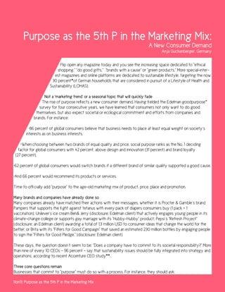 Purpose as the 5th P in the Marketing Mix:
                                                                                A New Consumer Demand
                                                                                       Anja Guckenberger, Germany


                            Flip open any magazine today and you see the increasing space dedicated to “ethical
                          shopping,” “do good gifts,” “brands with a cause” or “green products.” More special-inter-
                         est magazines and online platforms are dedicated to sustainable lifestyle, targeting the now
                       30 percent*of German households that are considered in pursuit of a Lifestyle of Health and
                      Sustainability (LOHAS).

                  Not a ‘marketing trend’ or a seasonal topic that will quickly fade
                The rise of purpose reflects a new consumer demand. Having fielded the Edelman goodpurpose™
               survey for four consecutive years, we have learned that consumers not only want to do good
             themselves, but also expect societal or ecological commitment and efforts from companies and
            brands. For instance:

         •86 percent of global consumers believe that business needs to place at least equal weight on society´s
       interests as on business interests.

     •When choosing between two brands of equal quality and price, social purpose ranks as the No. 1 deciding
   factor for global consumers with 42 percent, above design and innovation (31 percent) and brand loyalty
 (27 percent).

•62 percent of global consumers would switch brands if a different brand of similar quality supported a good cause.

•And 66 percent would recommend its products or services.

Time to officially add “purpose” to the age-old marketing mix of product, price, place and promotion.

Many brands and companies have already done so
Many companies already have matched their actions with their messages, whether it is Procter & Gamble´s brand
Pampers that supports the fight against tetanus with every pack of diapers consumers buy (1 pack = 1
vaccination); Unilever’s ice cream Ben& Jerry (disclosure: Edelman client) that actively engages young people in its
climate-change college or supports gay marriage with its “Hubby-Hubby” product; Pepsi´s “Refresh Project”
(disclosure: an Edelman client) awarding a total of 1.3 million USD to consumer ideas that change the world for the
better; or Brita with its “Filters for Good Campaign” that saved an estimated 230 million bottles by engaging people
to sign the “Filters for Good Pledge.” (disclosure: Edelman client)

These days, the question doesn´t seem to be: “Does a company have to commit to its societal responsibility?” More
than nine of every 10 CEOs – 96 percent – say that sustainability issues should be fully integrated into strategy and
operations, according to recent Accenture CEO study**.

Three core questions remain
Businesses that commit to “purpose” must do so with a process. For instance, they should ask:

11on11: Purpose as the 5th P in the Marketing Mix
 