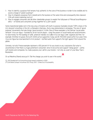 1. How to identify a purpose that remains truly authentic to the core of the business in order to be credible and to
   avoid a charge of “green-washing”?
2. How to integrate a purpose that is beneficial to the business at the same time and consequently links classical
   CSR with brand marketing tactics?
3. How to engage consumers and all other stakeholder groups to exploit the full power of “Mutual Social Responsi-
   bility” – of brands and consumers acting together for a joint cause?

Some inspirational replies rest in the new array of brands with built-in purpose. Examples include TOM´s shoes in the
U.S., Innocent smoothies in the U.K. or Bionade in Germany. And a new phenomenon is emerging: The one of “good
purpose” movements that also brings “good products” to life. One of these examples is the German “social water
network” Viva con Agua – founded by an ex-soccer player – using the power of social media and social networks
to raise money for the building of wells, wherever needed. So-called Viva con Agua “cells” organize and then, for
example, hitchhike for good. And with 3,000 active supporters today and € 700,000 raised within five years time,
Viva con Agua has now launched its first product – bottled water that supports the fight against thirst around the
globe.

Certainly, not all of these examples represent a 100 percent fit for any brand or any corporation. But what is
uncontested is that there is a huge potential in consumers’ drive to be active and support “doing good” – jointly
with brands and companies. So, make purpose your call for your brands – not only as a part of your New Year´s
Resolution.

Or as Mahatma Ghandi once put it: “Be the change you wish to see in the world.”

(*) GFK/Gesellschaft für Konsumforschung research published in 2009
(**) UN Global Compact–Accenture CEO Study 2010 - A New Era of Sustainability




11on11: Purpose as the 5th P in the Marketing Mix
 